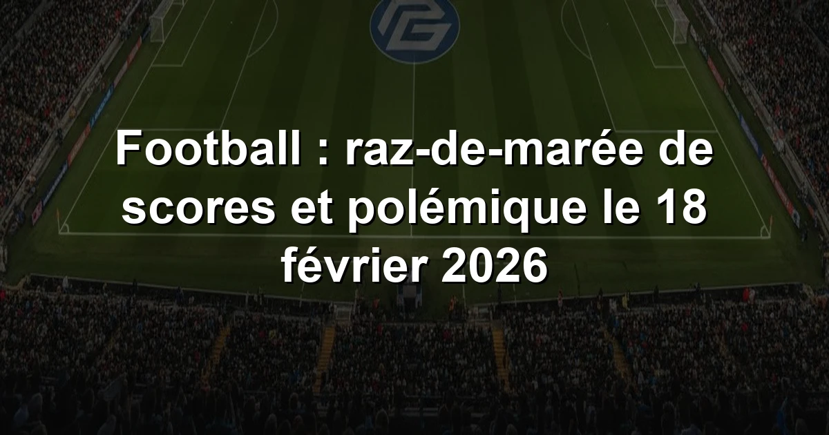 Résumé Football : raz-de-marée de scores et polémique le 18 février 2026