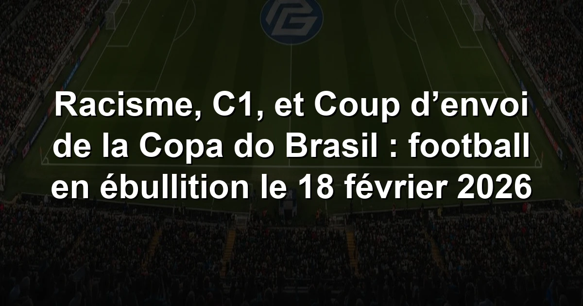 Résumé Racisme, C1, et Coup d’envoi de la Copa do Brasil : football en ébullition le 18 février 2026